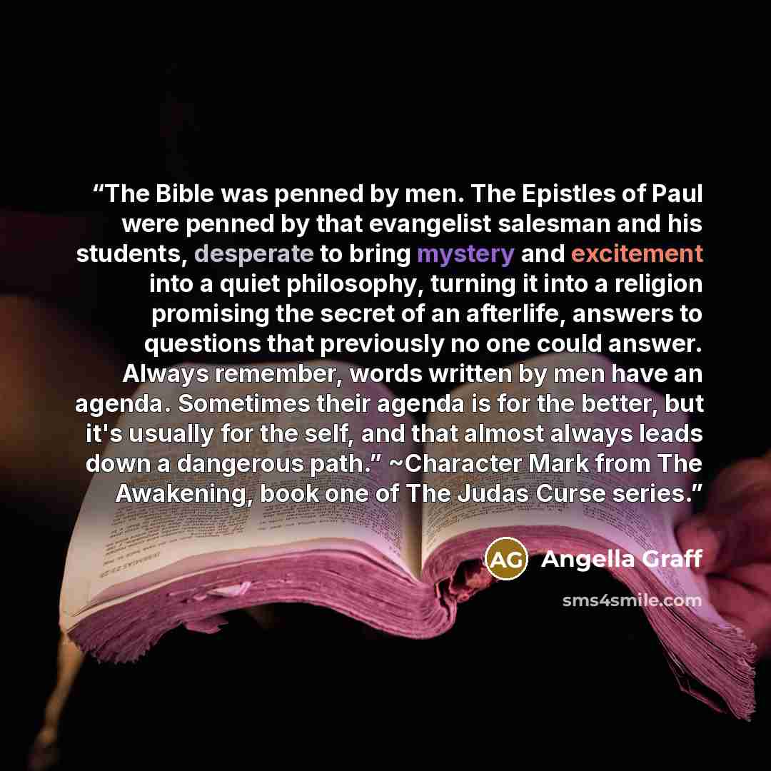 “The Bible was penned by men. The Epistles of Paul were penned by that evangelist salesman and his students, desperate to bring mystery and excitement into a quiet philosophy, turning it into a religion promising the secret of an afterlife, answers to questions that previously no one could answer…” quote by Angella Graff