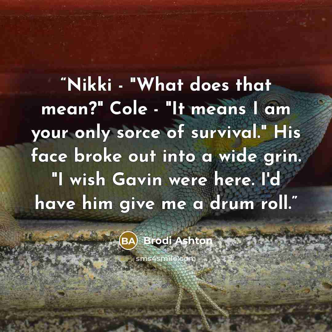 “Nikki - "What does that mean?" Cole - "It means I am your only sorce of survival." His face broke out into a wide grin. "I wish Gavin were here. I'd have him give me a drum roll.” quote by Brodi Ashton