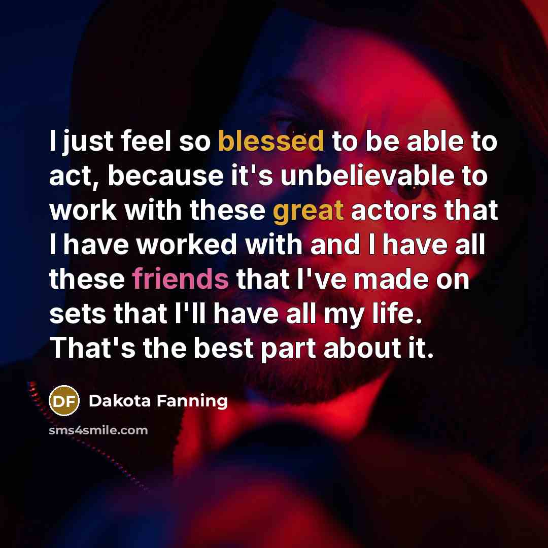 “I just feel so blessed to be able to act, because it's unbelievable to work with these great actors that I have worked with and I have all these friends that I've made on sets that I'll have all my life. That's the best part about it.” quote by Dakota Fanning