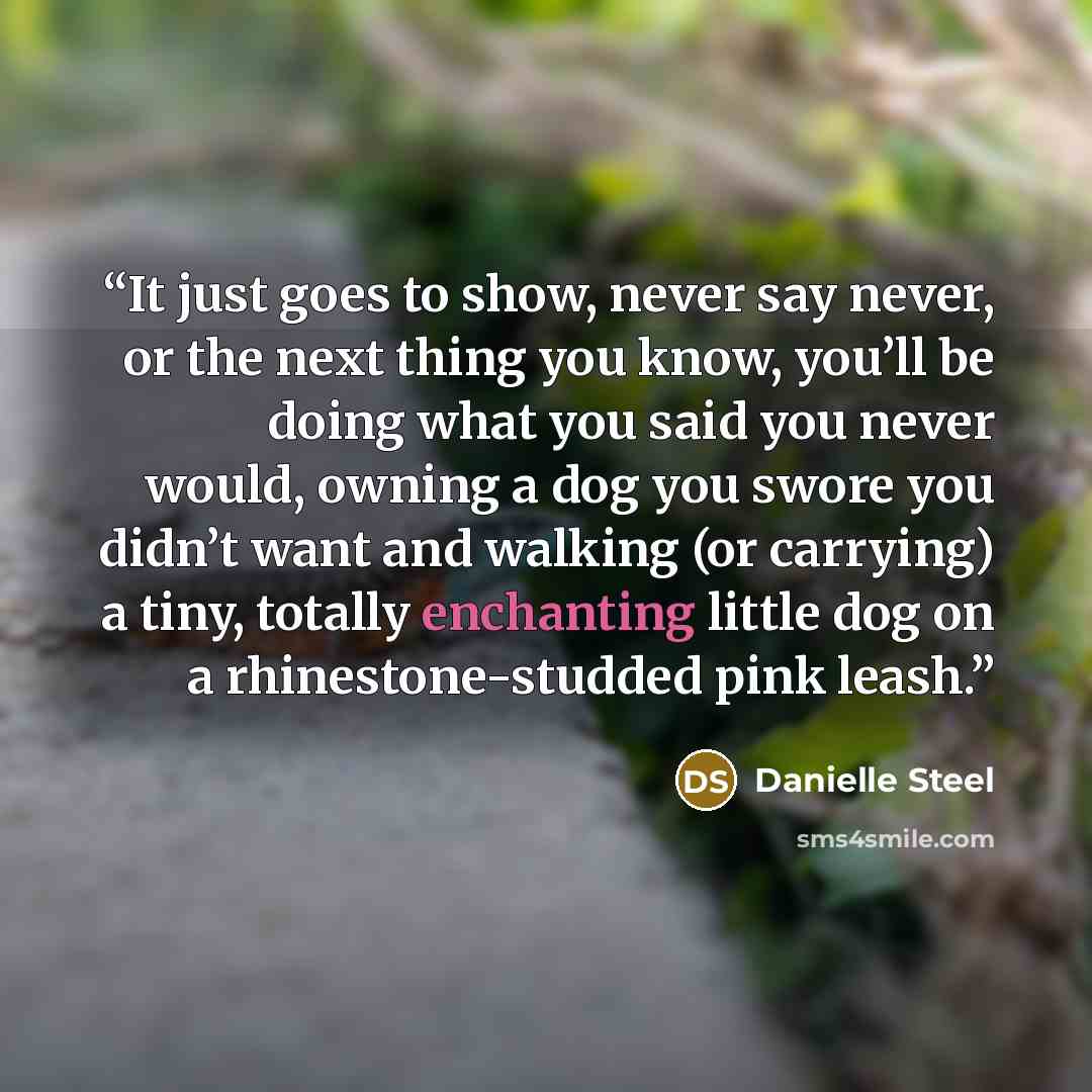 “It just goes to show, never say never, or the next thing you know, you’ll be doing what you said you never would, owning a dog you swore you didn’t want and walking (or carrying) a tiny, totally enchanting little dog on a rhinestone-studded pink leash.” quote by Danielle Steel