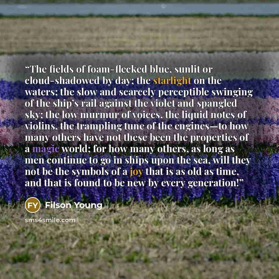 “The fields of foam-flecked blue, sunlit or cloud-shadowed by day; the starlight on the waters; the slow and scarcely perceptible swinging of the ship’s rail against the violet and spangled sky; the low murmur of voices, the liquid notes of violins, the trampling tune of the engines—to how many…” quote by Filson Young