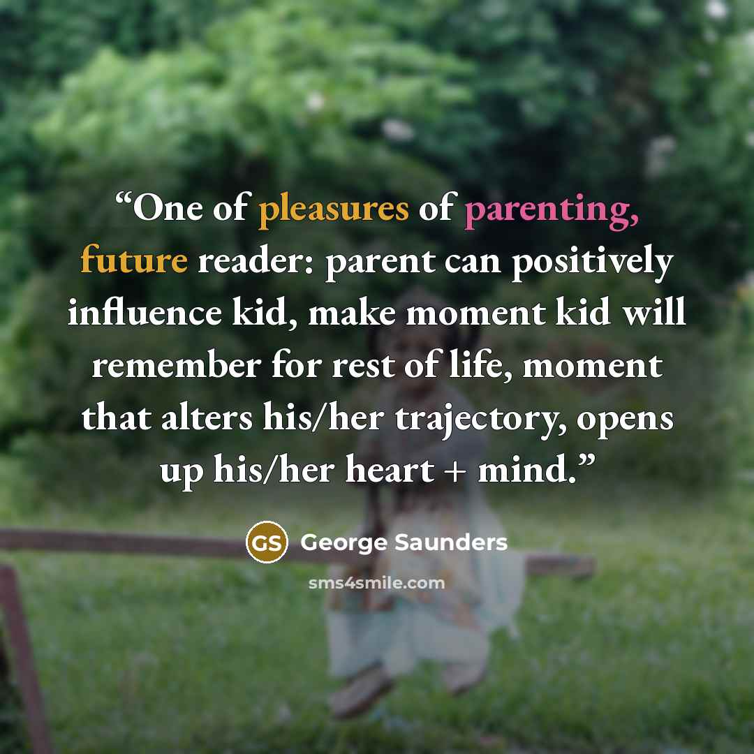 “One of pleasures of parenting, future reader: parent can positively influence kid, make moment kid will remember for rest of life, moment that alters his/her trajectory, opens up his/her heart + mind.” quote by George Saunders