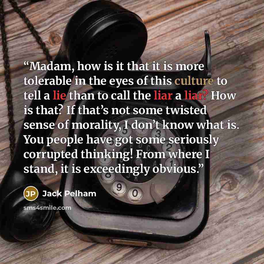“Madam, how is it that it is more tolerable in the eyes of this culture to tell a lie than to call the liar a liar? How is that? If that’s not some twisted sense of morality, I don’t know what is. You people have got some seriously corrupted thinking! From where I stand, it is exceedingly obvious.” quote by Jack Pelham