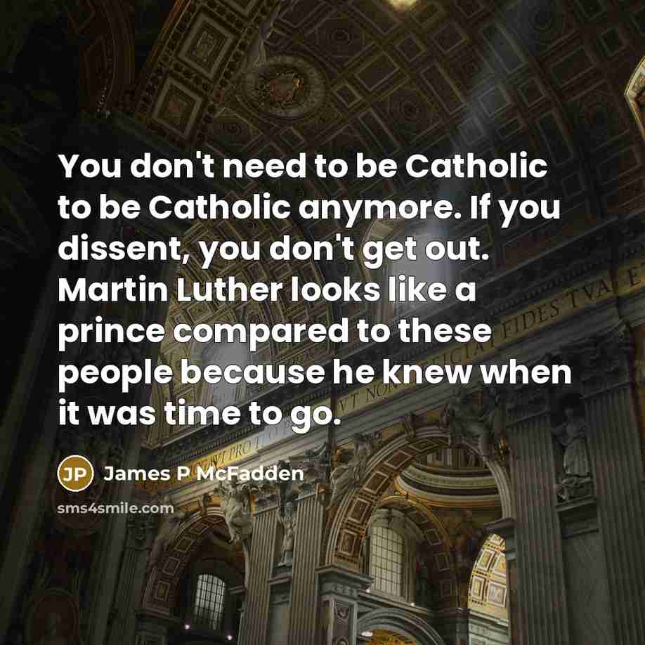 “You don't need to be Catholic to be Catholic anymore. If you dissent, you don't get out. Martin Luther looks like a prince compared to these people because he knew when it was time to go.” quote by James P McFadden