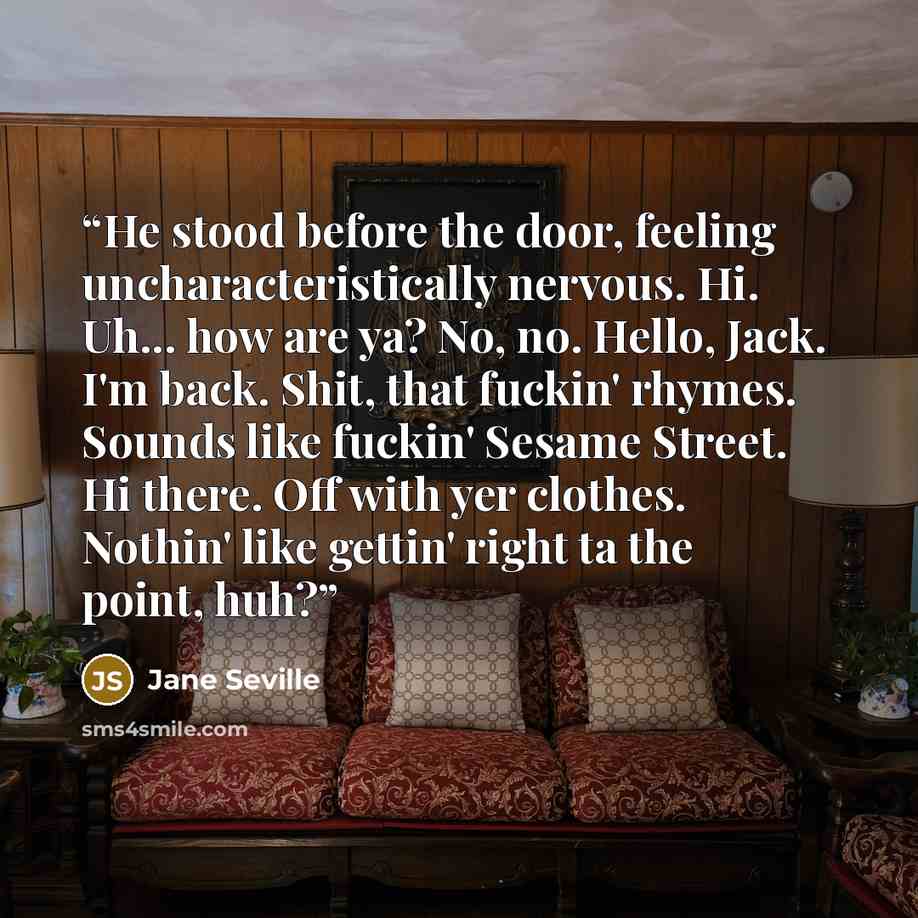 “He stood before the door, feeling uncharacteristically nervous. Hi. Uh... how are ya? No, no. Hello, Jack. I'm back. Shit, that fuckin' rhymes. Sounds like fuckin' Sesame Street. Hi there. Off with yer clothes. Nothin' like gettin' right ta the point, huh?” quote by Jane Seville