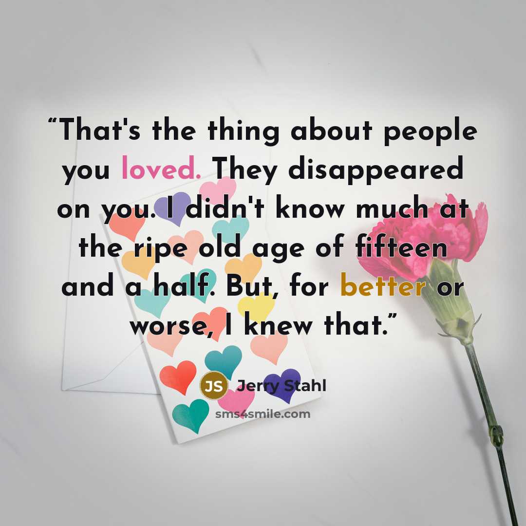 “That's the thing about people you loved. They disappeared on you. I didn't know much at the ripe old age of fifteen and a half. But, for better or worse, I knew that.” quote by Jerry Stahl