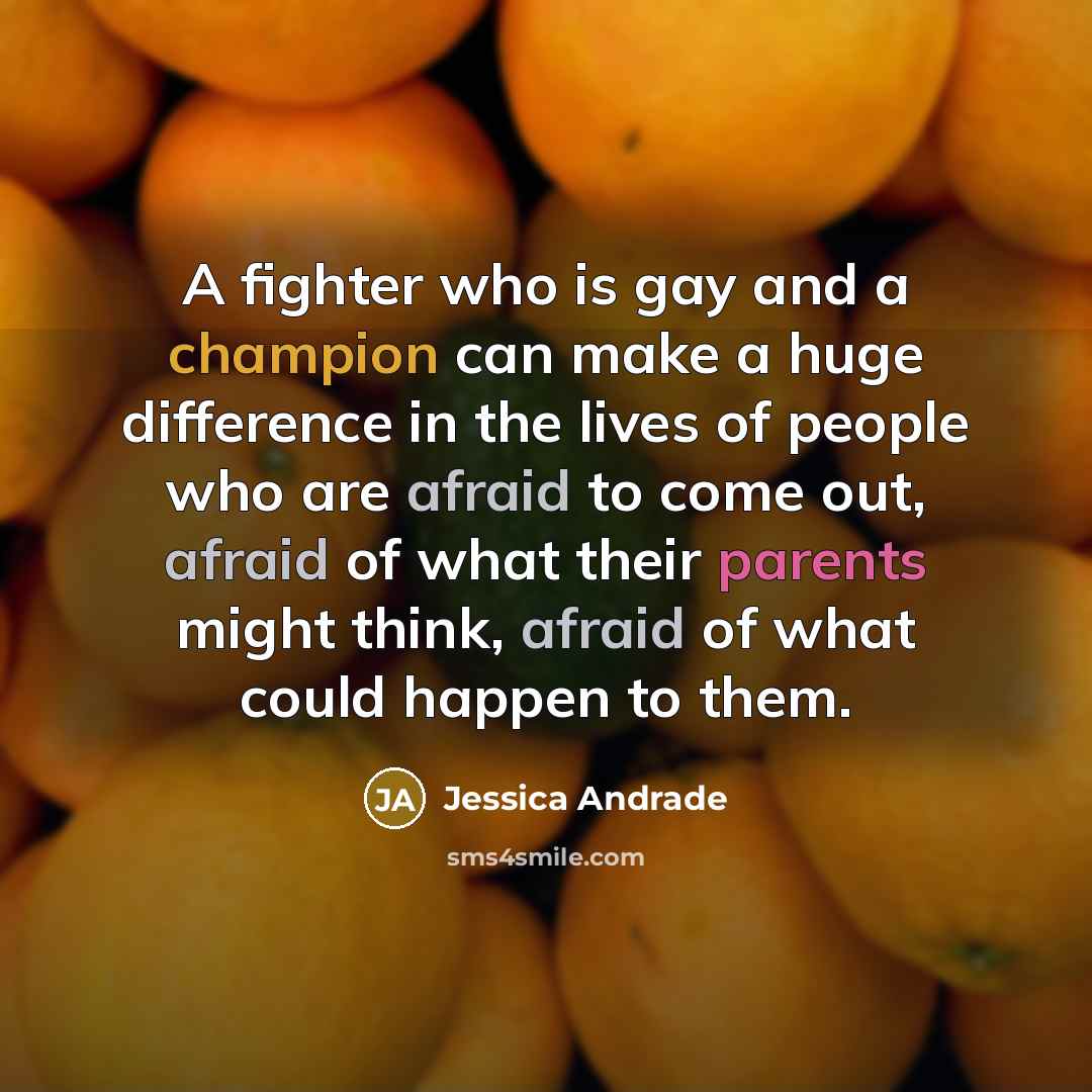 “A fighter who is gay and a champion can make a huge difference in the lives of people who are afraid to come out, afraid of what their parents might think, afraid of what could happen to them.” quote by Jessica Andrade