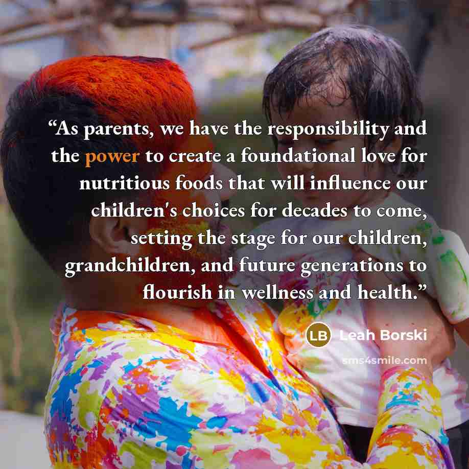 “As parents, we have the responsibility and the power to create a foundational love for nutritious foods that will influence our children's choices for decades to come, setting the stage for our children, grandchildren, and future generations to flourish in wellness and health.” quote by Leah Borski