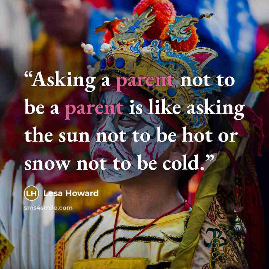 “Asking a parent not to be a parent is like asking the sun not to be hot or snow not to be cold.” quote by Lesa Howard