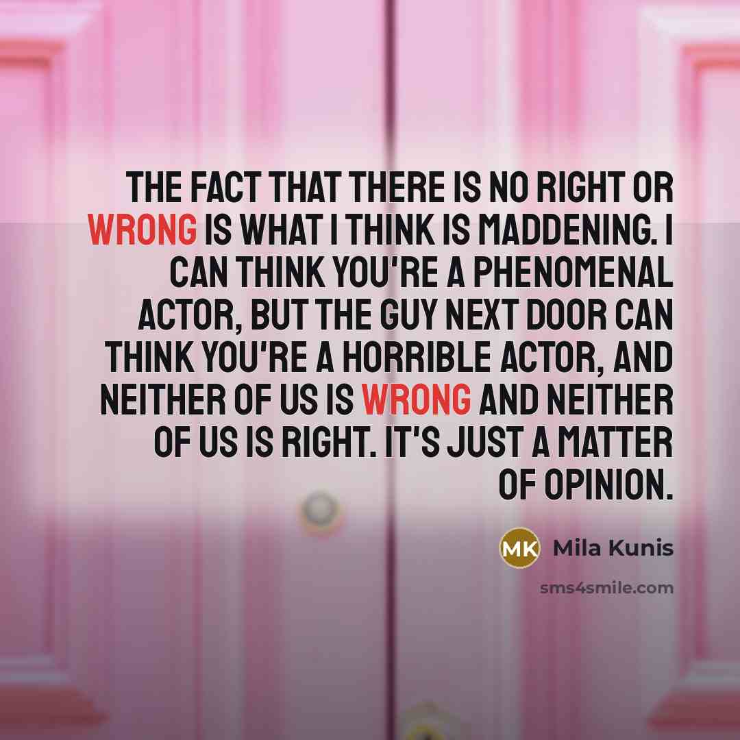 “The fact that there is no right or wrong is what I think is maddening. I can think you're a phenomenal actor, but the guy next door can think you're a horrible actor, and neither of us is wrong and neither of us is right. It's just a matter of opinion.” quote by Mila Kunis