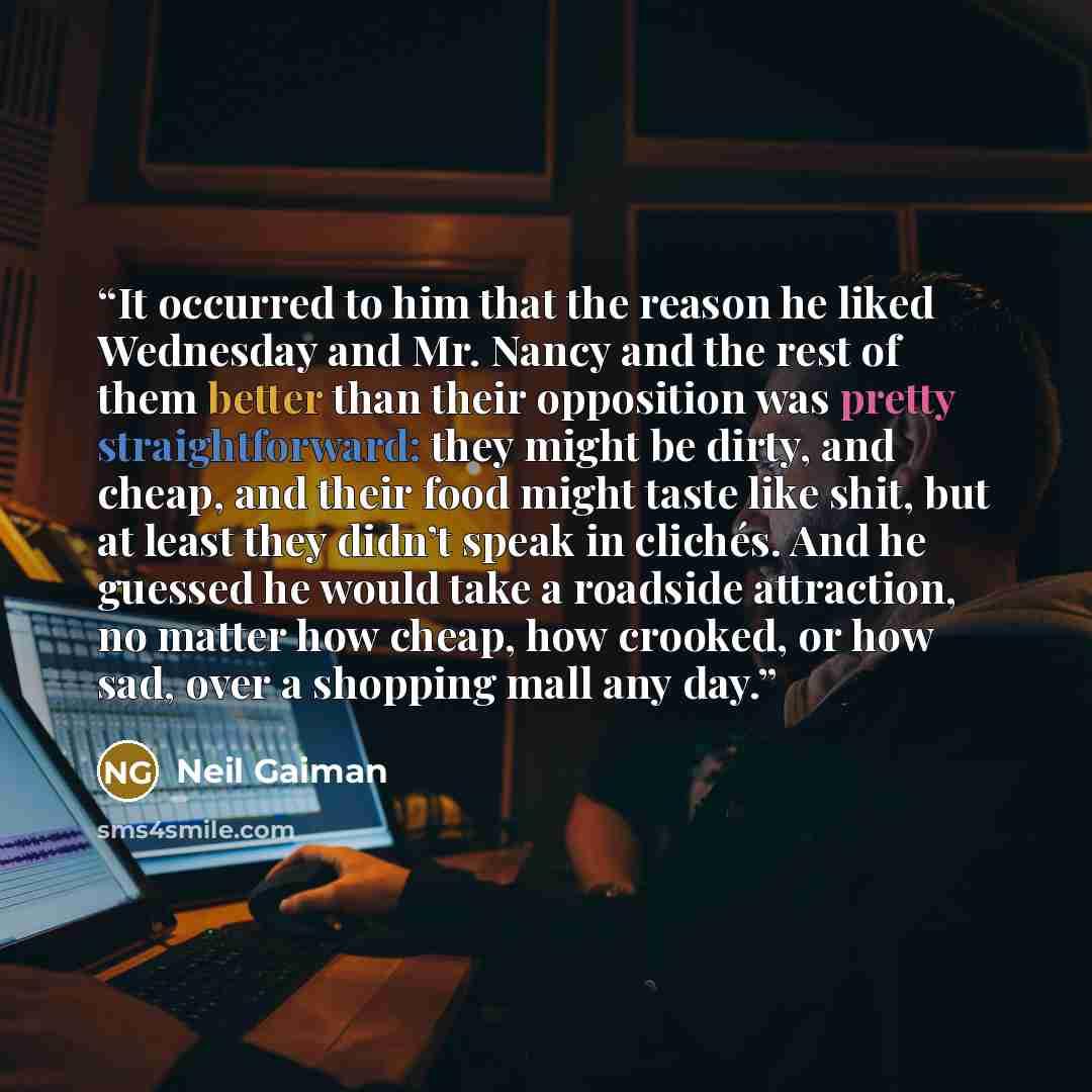 “It occurred to him that the reason he liked Wednesday and Mr. Nancy and the rest of them better than their opposition was pretty straightforward: they might be dirty, and cheap, and their food might taste like shit, but at least they didn’t speak in clichés. And he guessed he would take a roadside…” quote by Neil Gaiman
