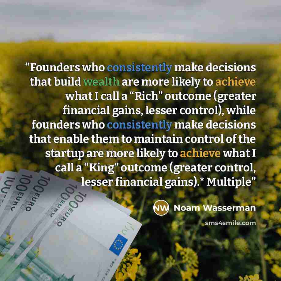 “Founders who consistently make decisions that build wealth are more likely to achieve what I call a “Rich” outcome (greater financial gains, lesser control), while founders who consistently make decisions that enable them to maintain control of the startup are more likely to achieve what I call a…” quote by Noam Wasserman