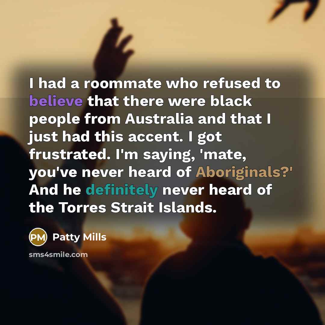 “I had a roommate who refused to believe that there were black people from Australia and that I just had this accent. I got frustrated. I'm saying, 'mate, you've never heard of Aboriginals?' And he definitely never heard of the Torres Strait Islands.” quote by Patty Mills