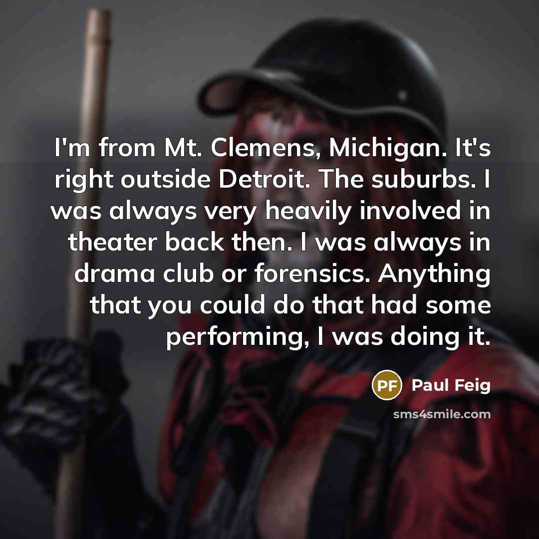 “I'm from Mt. Clemens, Michigan. It's right outside Detroit. The suburbs. I was always very heavily involved in theater back then. I was always in drama club or forensics. Anything that you could do that had some performing, I was doing it.” quote by Paul Feig