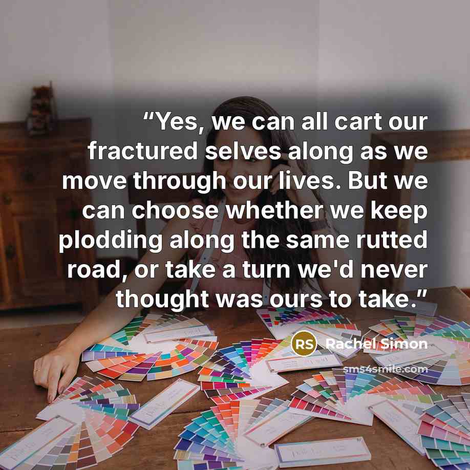 “Yes, we can all cart our fractured selves along as we move through our lives. But we can choose whether we keep plodding along the same rutted road, or take a turn we'd never thought was ours to take.” quote by Rachel Simon