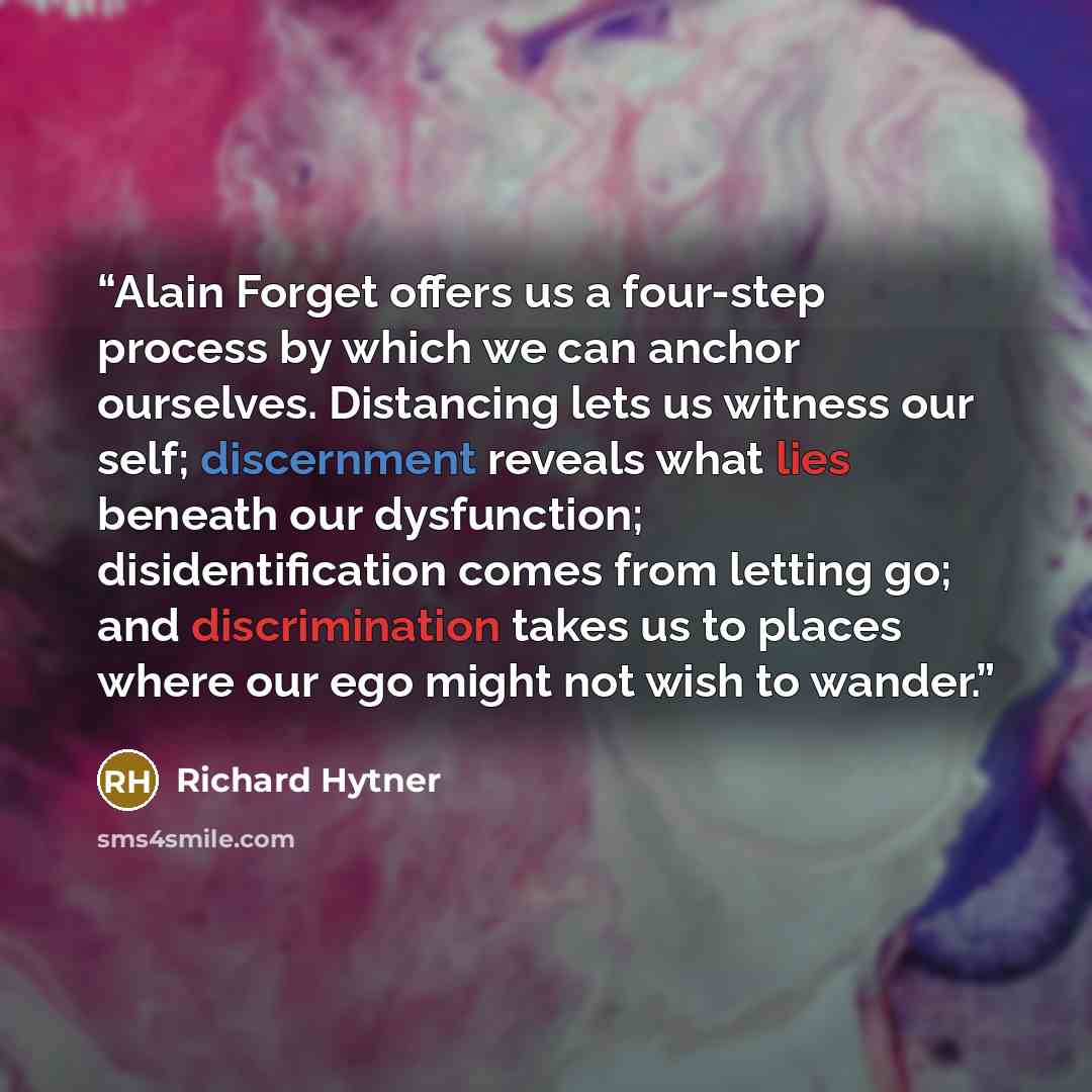 “Alain Forget offers us a four-step process by which we can anchor ourselves. Distancing lets us witness our self; discernment reveals what lies beneath our dysfunction; disidentification comes from letting go; and discrimination takes us to places where our ego might not wish to wander.” quote by Richard Hytner