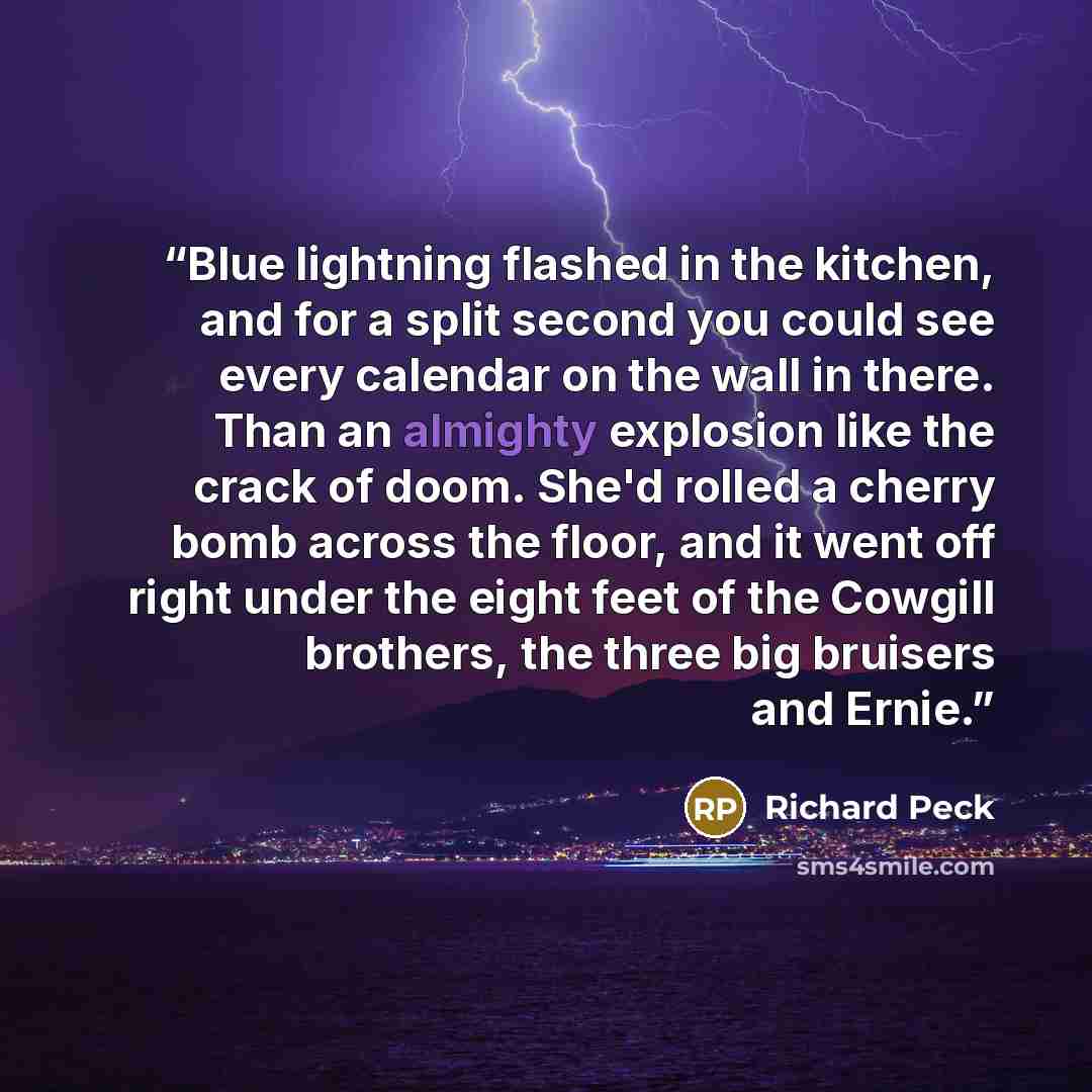 “Blue lightning flashed in the kitchen, and for a split second you could see every calendar on the wall in there. Than an almighty explosion like the crack of doom. She'd rolled a cherry bomb across the floor, and it went off right under the eight feet of the Cowgill brothers, the three big…” quote by Richard Peck