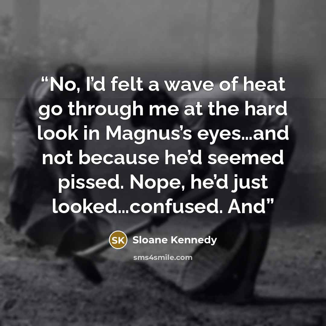 “No, I’d felt a wave of heat go through me at the hard look in Magnus’s eyes…and not because he’d seemed pissed. Nope, he’d just looked…confused. And” quote by Sloane Kennedy