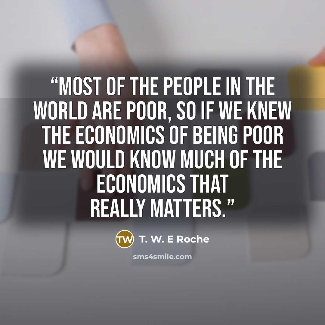 “Most of the people in the world are poor, so if we knew the economics of being poor we would know much of the economics that really matters.” quote by T. W. E Roche