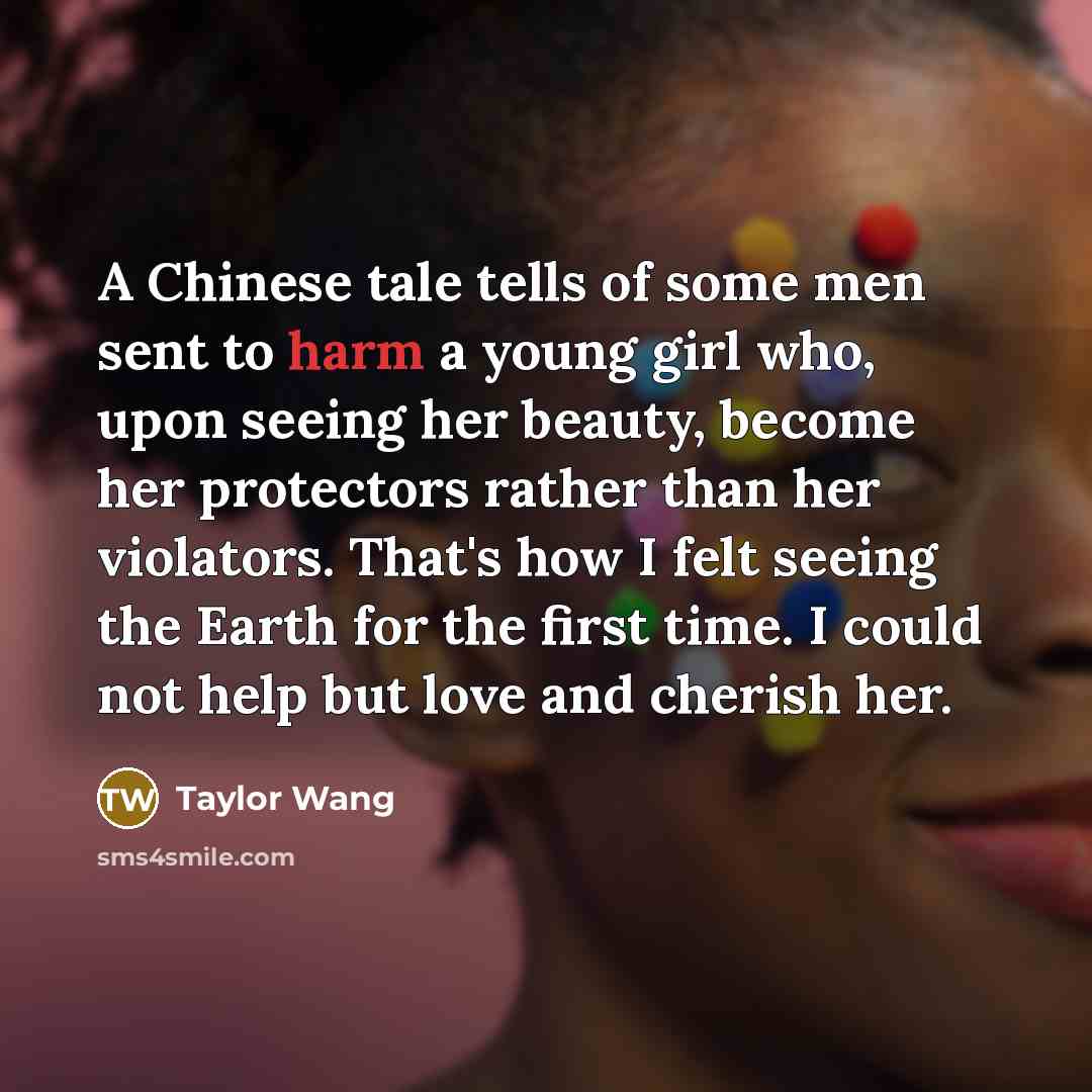 “A Chinese tale tells of some men sent to harm a young girl who, upon seeing her beauty, become her protectors rather than her violators. That's how I felt seeing the Earth for the first time. I could not help but love and cherish her.” quote by Taylor Wang