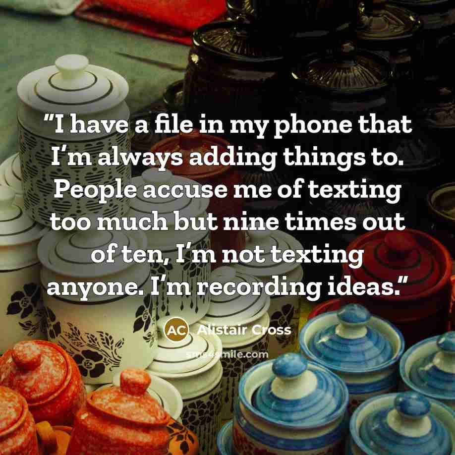 “I have a file in my phone that I’m always adding things to. People accuse me of texting too much but nine times out of ten, I’m not texting anyone. I’m recording ideas.” quote by Alistair Cross