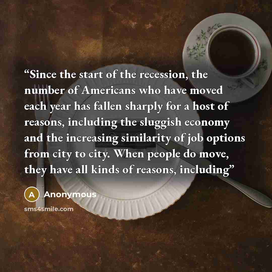 “Since the start of the recession, the number of Americans who have moved each year has fallen sharply for a host of reasons, including the sluggish economy and the increasing similarity of job options from city to city. When people do move, they have all kinds of reasons, including” quote by Anonymous