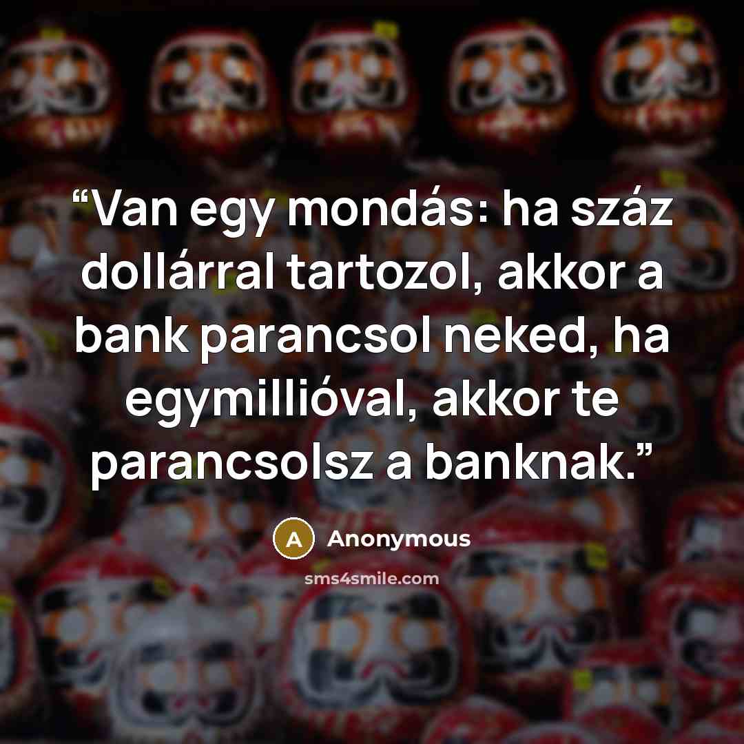 “Van egy mondás: ha száz dollárral tartozol, akkor a bank parancsol neked, ha egymillióval, akkor te parancsolsz a banknak.” quote by Anonymous
