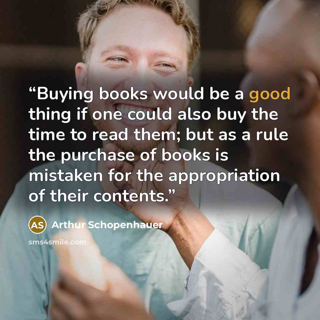 “Buying books would be a good thing if one could also buy the time to read them; but as a rule the purchase of books is mistaken for the appropriation of their contents.” quote by Arthur Schopenhauer