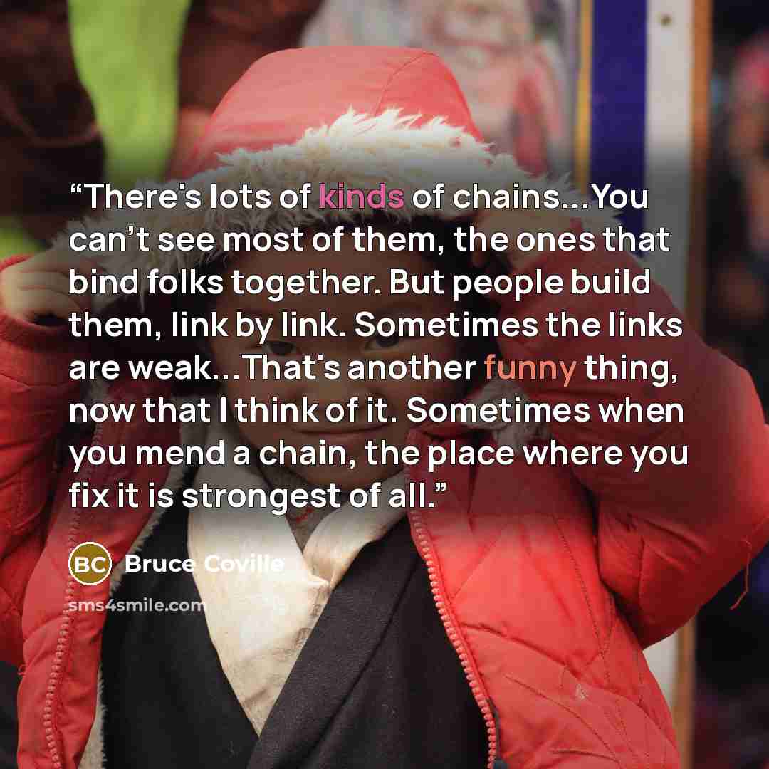 “There's lots of kinds of chains...You can't see most of them, the ones that bind folks together. But people build them, link by link. Sometimes the links are weak...That's another funny thing, now that I think of it. Sometimes when you mend a chain, the place where you fix it is strongest of all.” quote by Bruce Coville