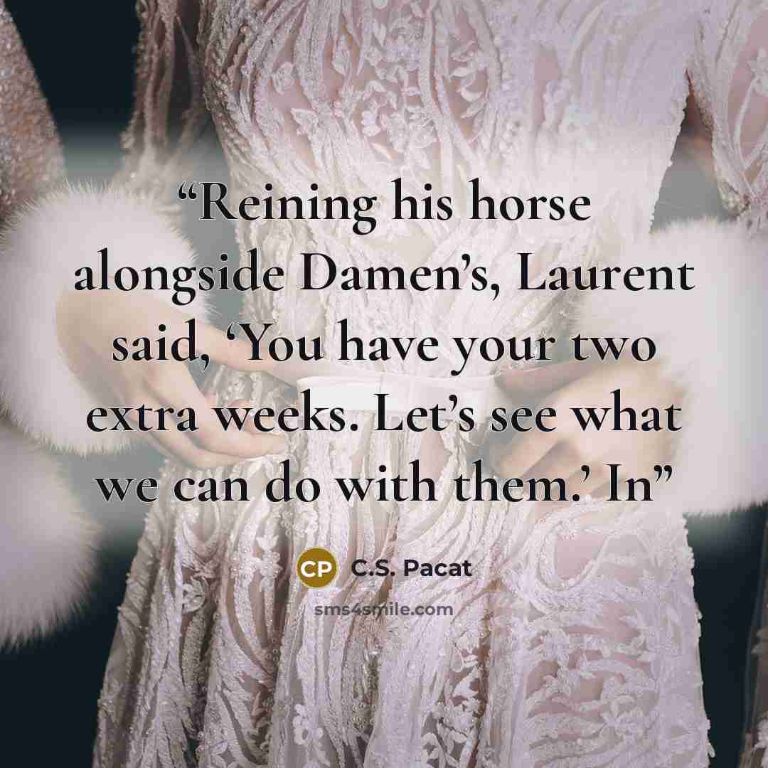 “Reining his horse alongside Damen’s, Laurent said, ‘You have your two extra weeks. Let’s see what we can do with them.’ In” quote by C.S. Pacat