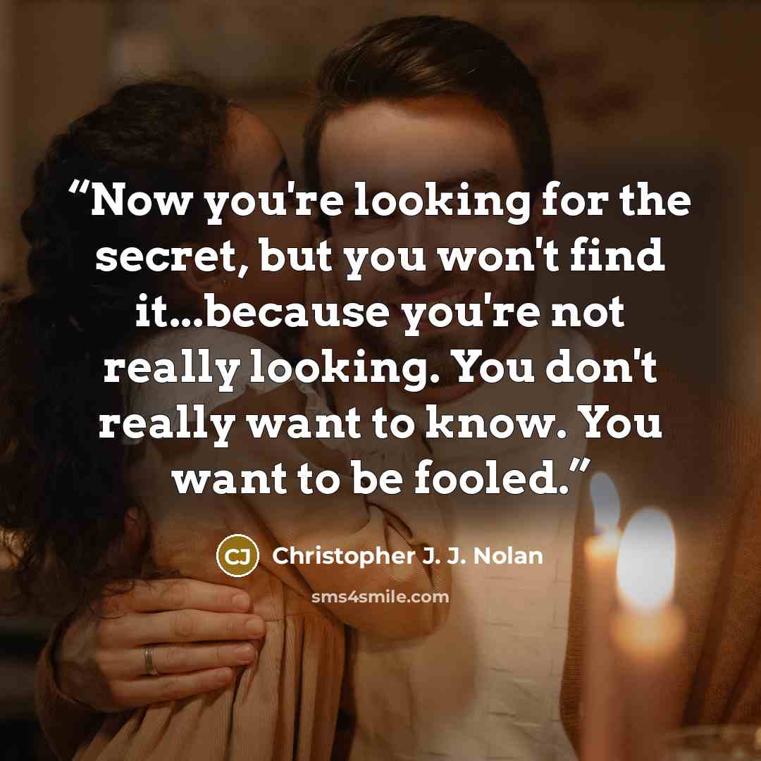 “Now you're looking for the secret, but you won't find it...because you're not really looking. You don't really want to know. You want to be fooled.” quote by Christopher J. J. Nolan