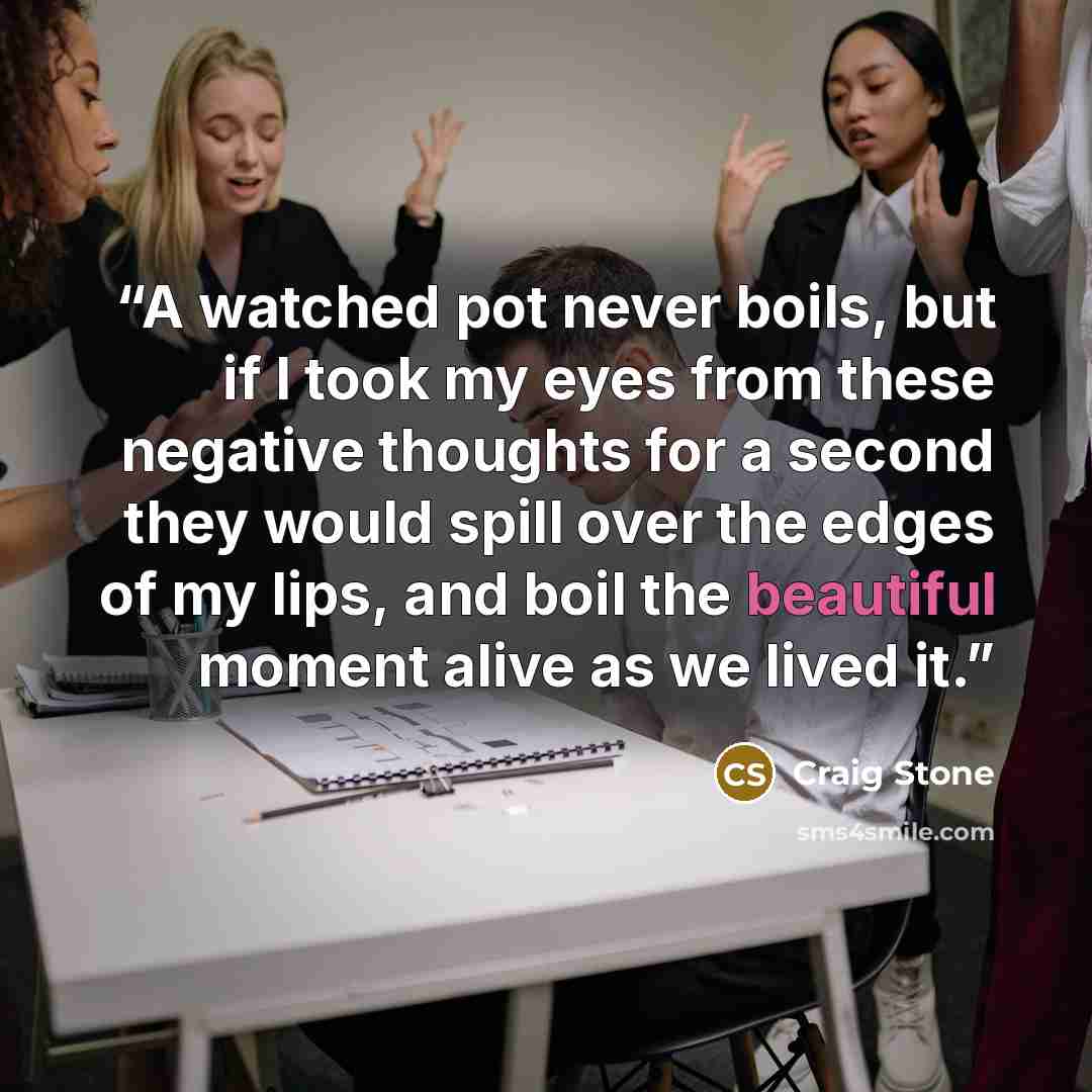 “A watched pot never boils, but if I took my eyes from these negative thoughts for a second they would spill over the edges of my lips, and boil the beautiful moment alive as we lived it.” quote by Craig Stone
