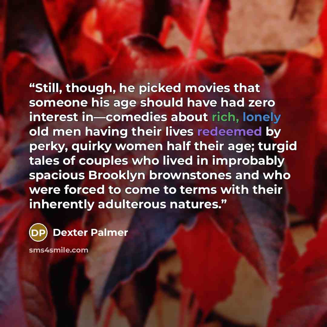 “Still, though, he picked movies that someone his age should have had zero interest in—comedies about rich, lonely old men having their lives redeemed by perky, quirky women half their age; turgid tales of couples who lived in improbably spacious Brooklyn brownstones and who were forced to come to…” quote by Dexter Palmer