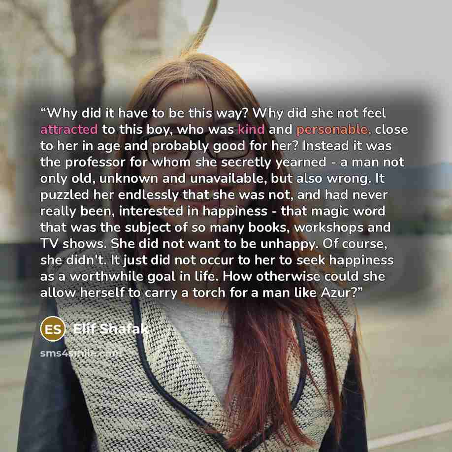 “Why did it have to be this way? Why did she not feel attracted to this boy, who was kind and personable, close to her in age and probably good for her? Instead it was the professor for whom she secretly yearned - a man not only old, unknown and unavailable, but also wrong. It puzzled her endlessly…” quote by Elif Shafak