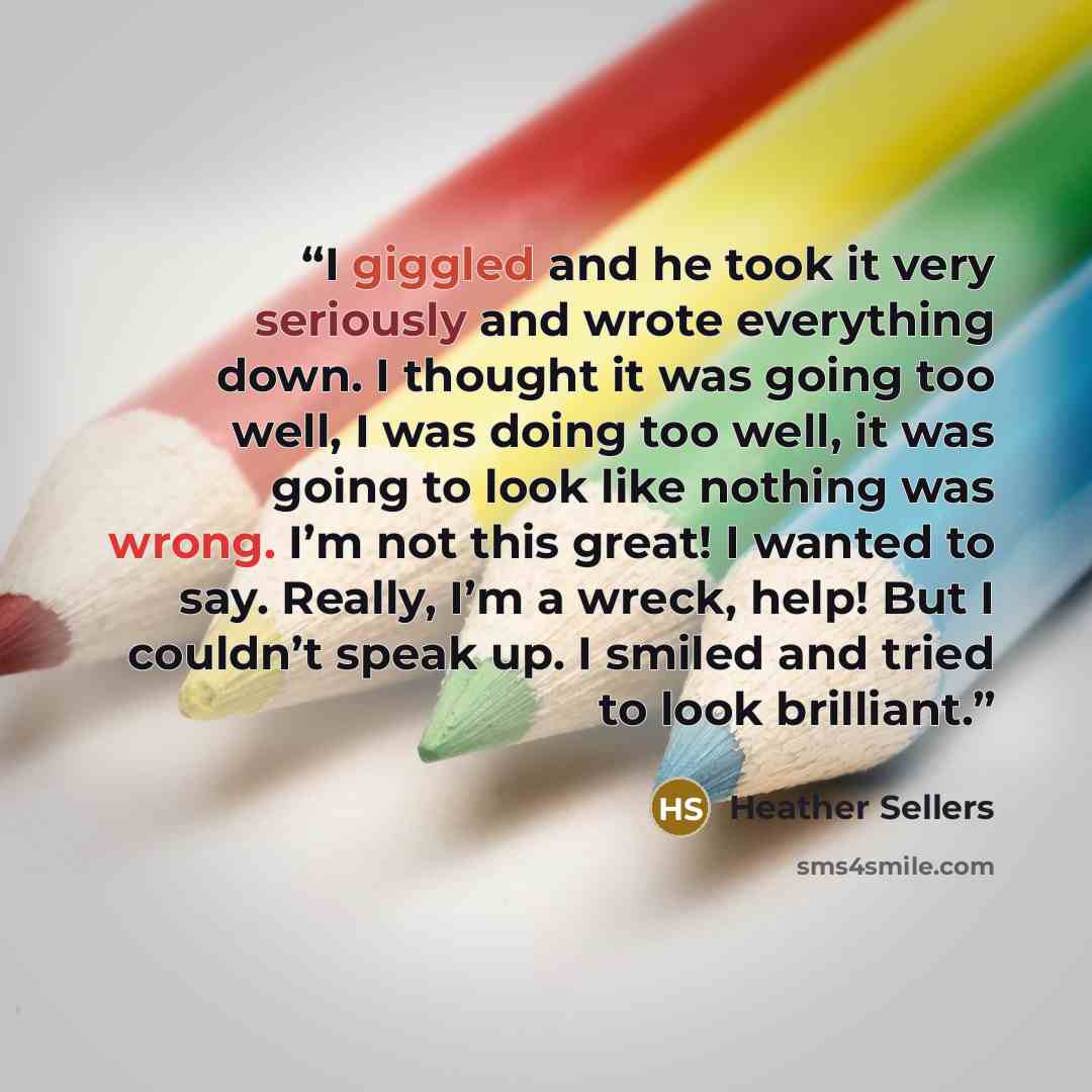 “I giggled and he took it very seriously and wrote everything down. I thought it was going too well, I was doing too well, it was going to look like nothing was wrong. I’m not this great! I wanted to say. Really, I’m a wreck, help! But I couldn’t speak up. I smiled and tried to look brilliant.” quote by Heather Sellers