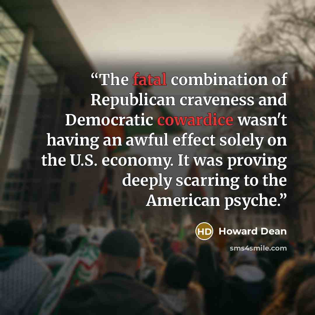 “The fatal combination of Republican craveness and Democratic cowardice wasn't having an awful effect solely on the U.S. economy. It was proving deeply scarring to the American psyche.” quote by Howard Dean