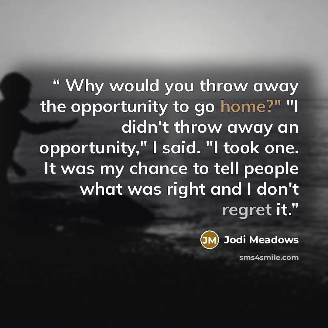 “Why would you throw away the opportunity to go home?" "I didn't throw away an opportunity," I said. "I took one. It was my chance to tell people what was right and I don't regret it.” quote by Jodi Meadows