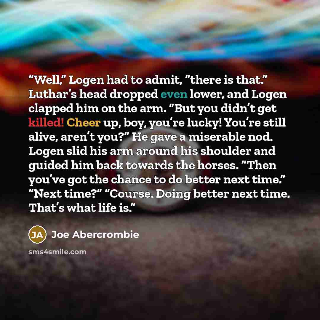 “Well,” Logen had to admit, “there is that.” Luthar’s head dropped even lower, and Logen clapped him on the arm. “But you didn’t get killed! Cheer up, boy, you’re lucky! You’re still alive, aren’t you?” He gave a miserable nod. Logen slid his arm around his shoulder and guided him back towards the…” quote by Joe Abercrombie