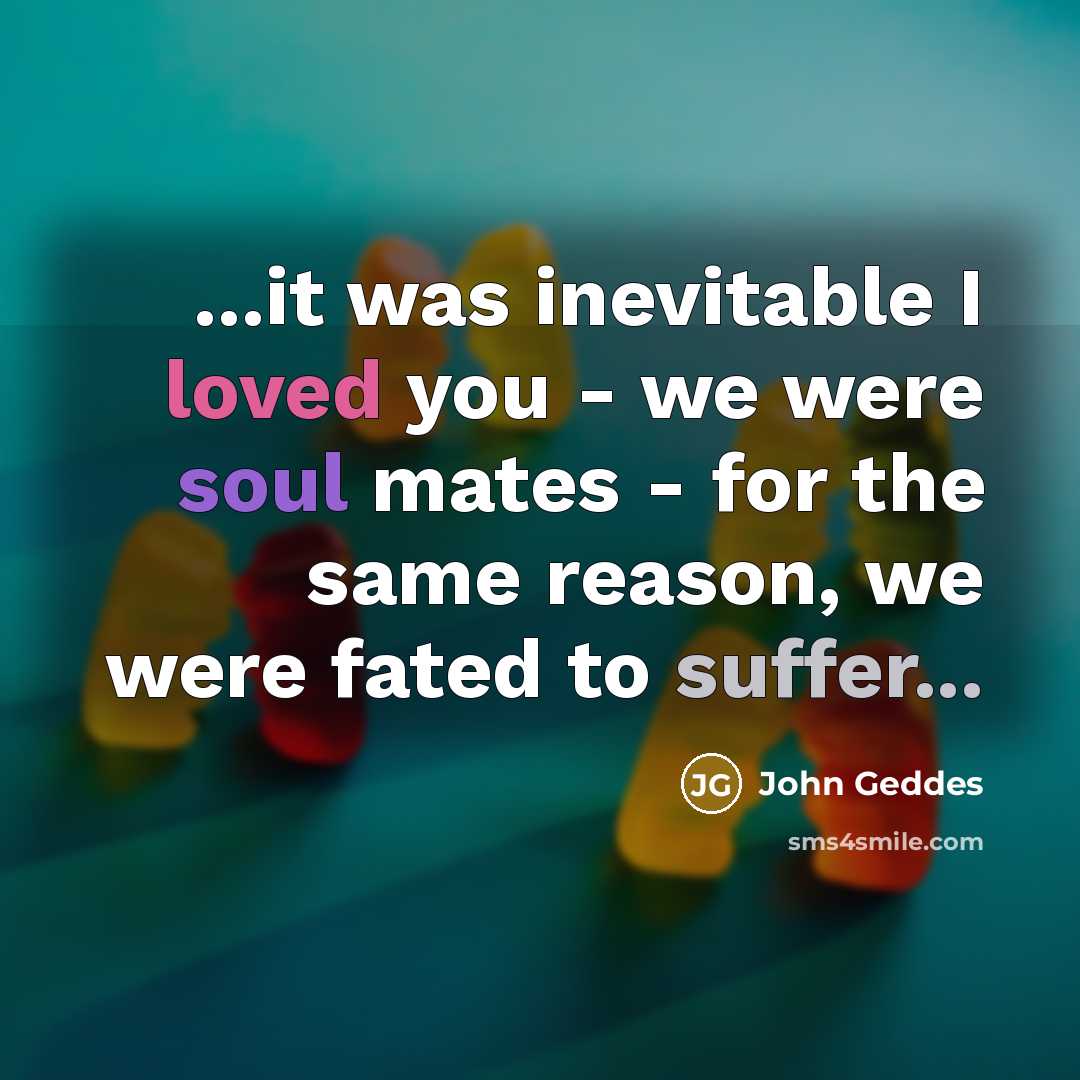 “...it was inevitable I loved you - we were soul mates - for the same reason, we were fated to suffer...” quote by John Geddes