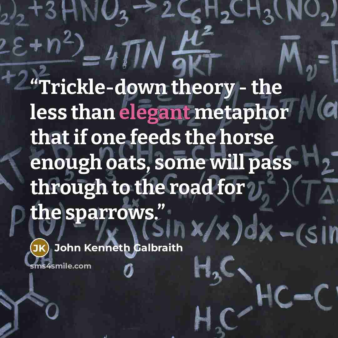 “Trickle-down theory - the less than elegant metaphor that if one feeds the horse enough oats, some will pass through to the road for the sparrows.” quote by John Kenneth Galbraith
