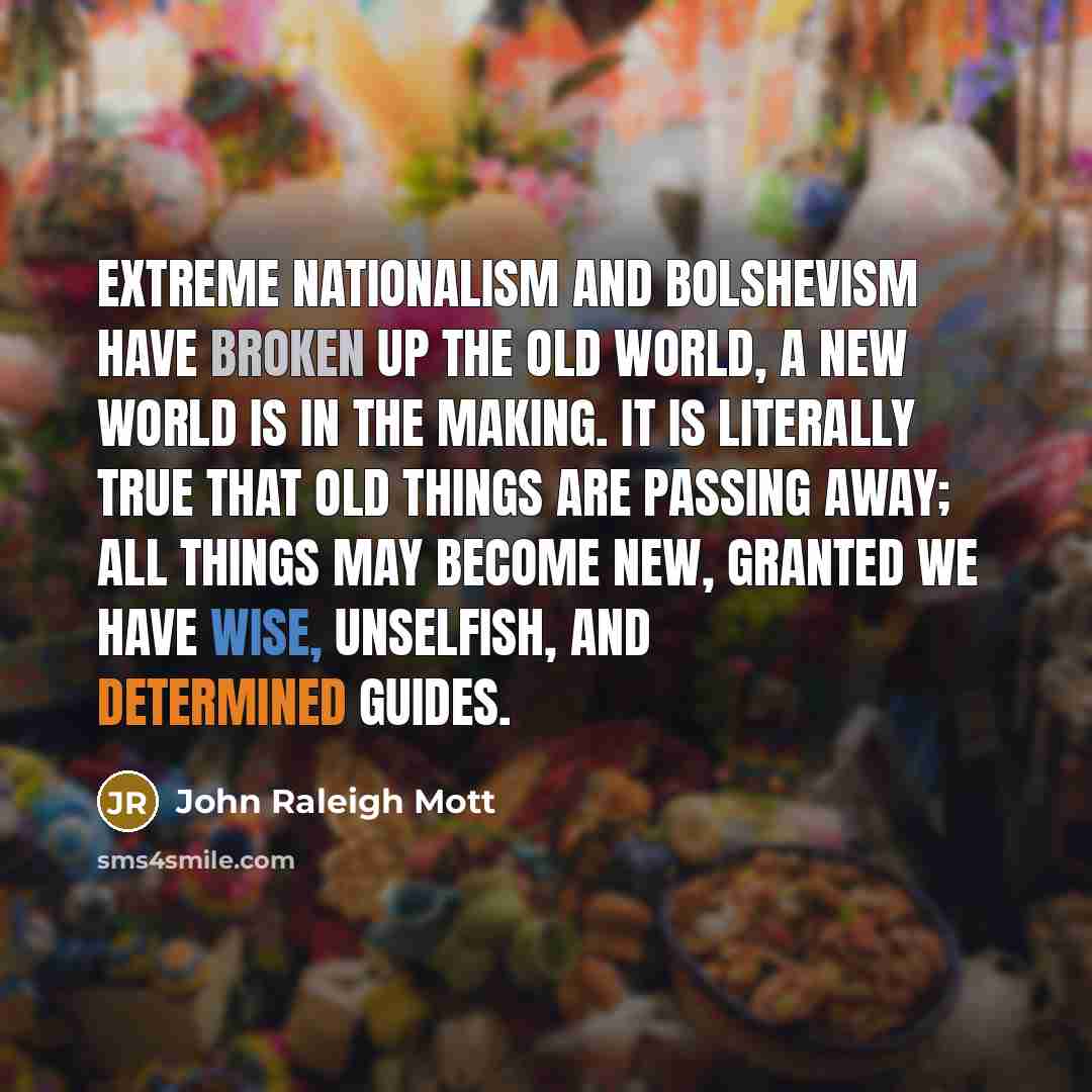 “Extreme nationalism and Bolshevism have broken up the old world, a new world is in the making. It is literally true that old things are passing away; all things may become new, granted we have wise, unselfish, and determined guides.” quote by John Raleigh Mott