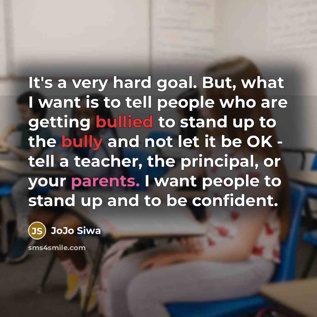 “It's a very hard goal. But, what I want is to tell people who are getting bullied to stand up to the bully and not let it be OK - tell a teacher, the principal, or your parents. I want people to stand up and to be confident.” quote by JoJo Siwa
