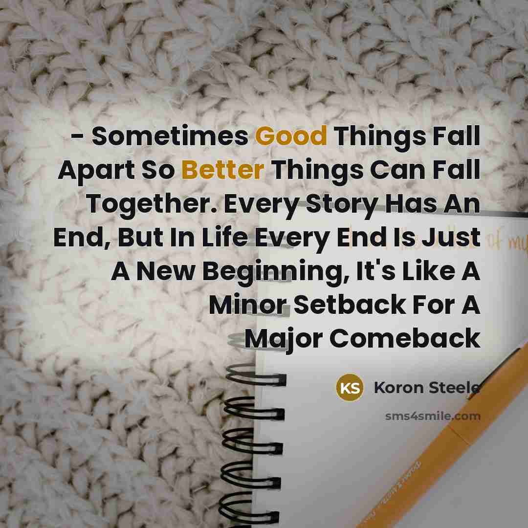 “- Sometimes Good Things Fall Apart So Better Things Can Fall Together. Every Story Has An End, But In Life Every End Is Just A New Beginning, It's Like A Minor Setback For A Major Comeback” quote by Koron Steele