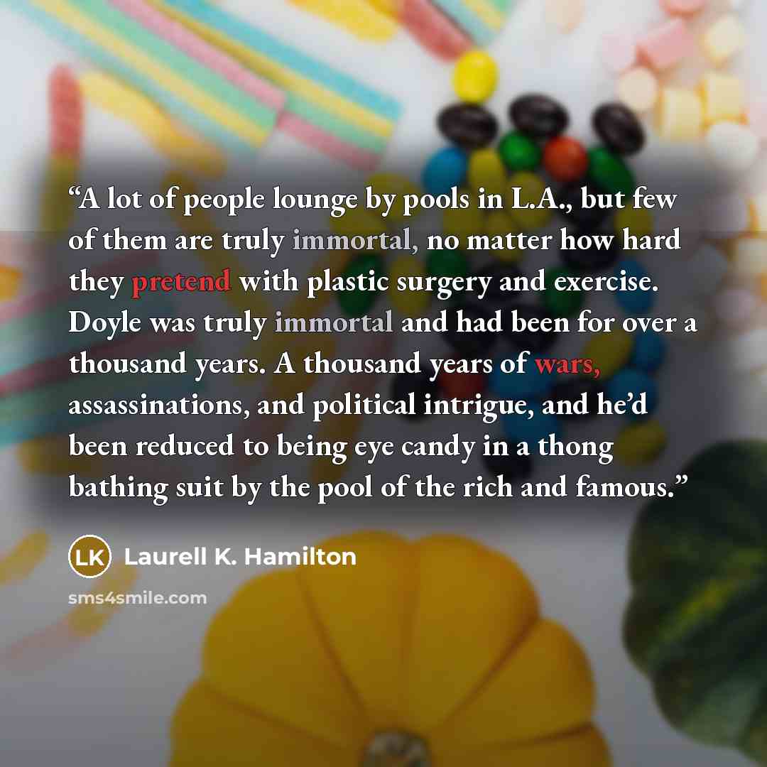 “A lot of people lounge by pools in L.A., but few of them are truly immortal, no matter how hard they pretend with plastic surgery and exercise. Doyle was truly immortal and had been for over a thousand years. A thousand years of wars, assassinations, and political intrigue, and he’d been reduced…” quote by Laurell K. Hamilton