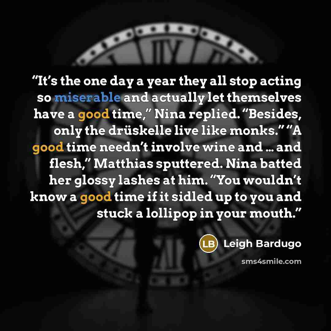 “It’s the one day a year they all stop acting so miserable and actually let themselves have a good time,” Nina replied. “Besides, only the drüskelle live like monks.” “A good time needn’t involve wine and … and flesh,” Matthias sputtered. Nina batted her glossy lashes at him. “You wouldn’t know a…” quote by Leigh Bardugo