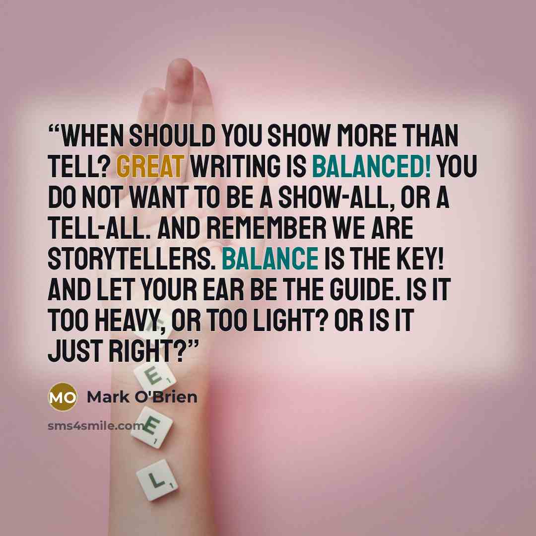 “When should you show more than tell? Great writing is balanced! You do not want to be a show-all, or a tell-all. And remember we are storytellers. Balance is the key! And let your ear be the guide. Is it too heavy, or too light? Or is it just right?” quote by Mark O'Brien