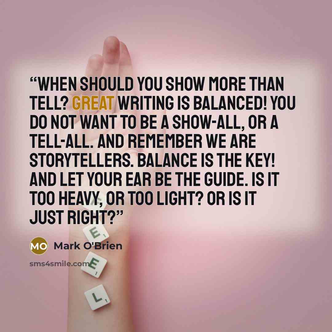 “When should you show more than tell? Great writing is balanced! You do not want to be a show-all, or a tell-all. And remember we are storytellers. Balance is the key! And let your ear be the guide. Is it too heavy, or too light? Or is it just right?” quote by Mark O'Brien