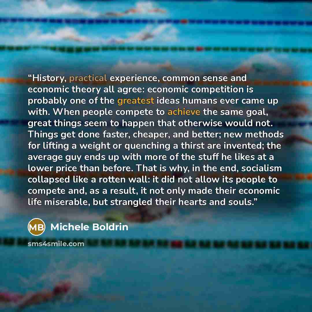 “History, practical experience, common sense and economic theory all agree: economic competition is probably one of the greatest ideas humans ever came up with. When people compete to achieve the same goal, great things seem to happen that otherwise would not. Things get done faster, cheaper, and…” quote by Michele Boldrin