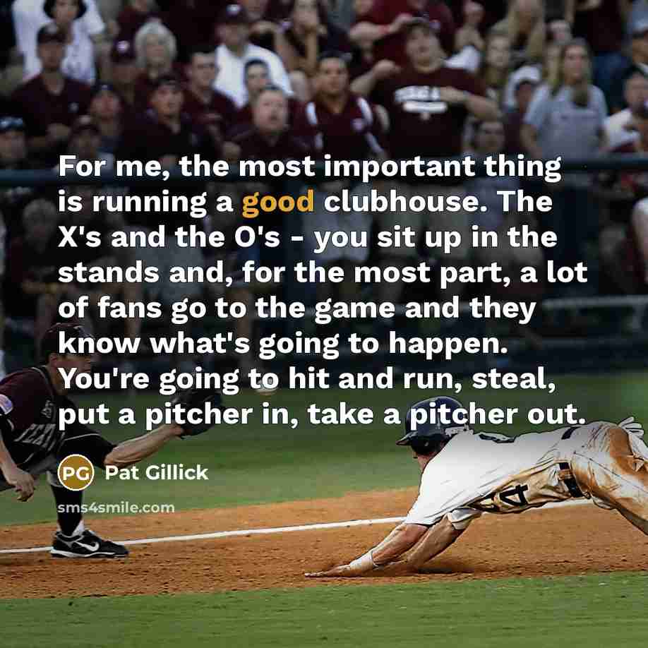 “For me, the most important thing is running a good clubhouse. The X's and the O's - you sit up in the stands and, for the most part, a lot of fans go to the game and they know what's going to happen. You're going to hit and run, steal, put a pitcher in, take a pitcher out.” quote by Pat Gillick