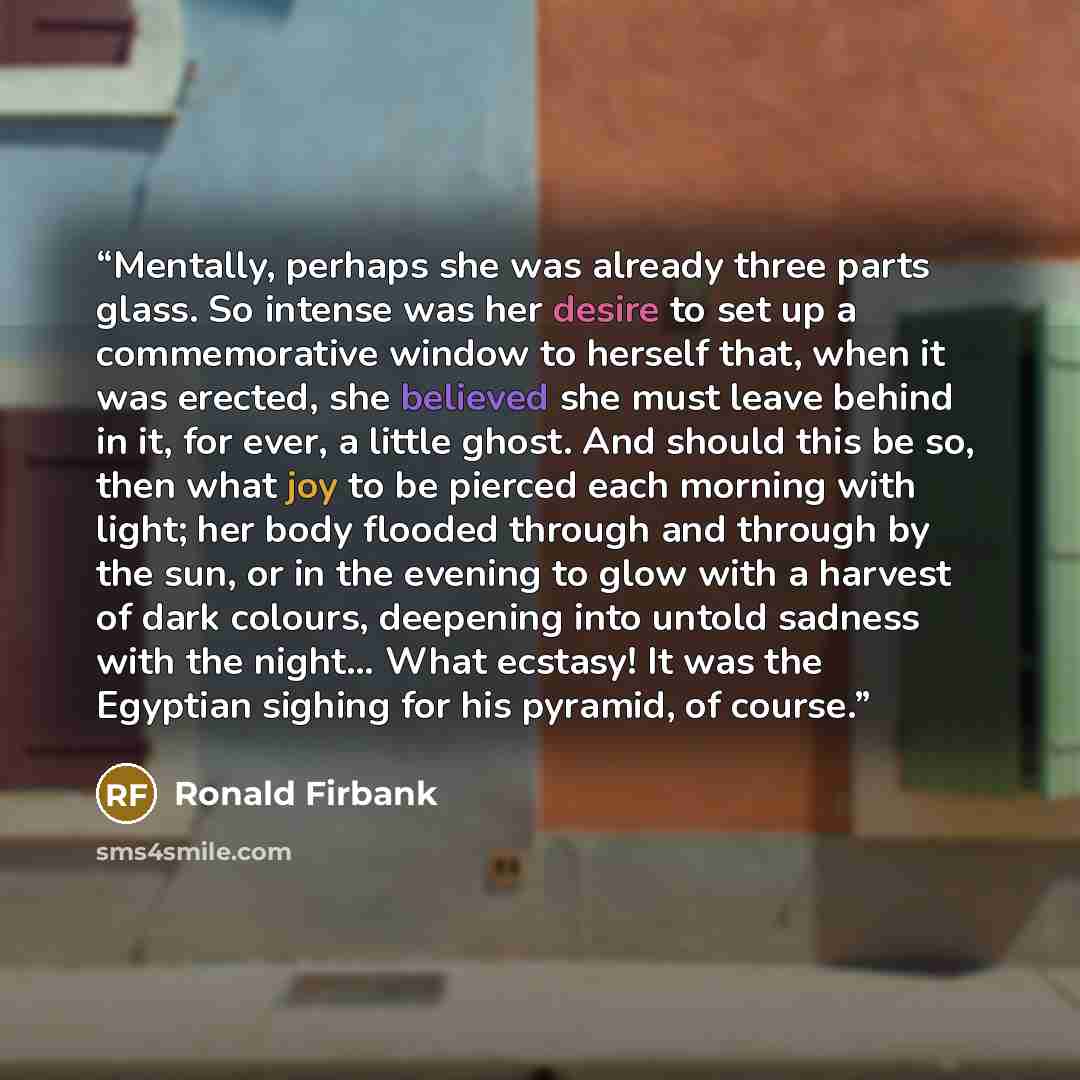 “Mentally, perhaps she was already three parts glass. So intense was her desire to set up a commemorative window to herself that, when it was erected, she believed she must leave behind in it, for ever, a little ghost. And should this be so, then what joy to be pierced each morning with light; her…” quote by Ronald Firbank